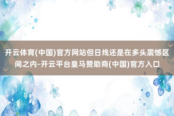 开云体育(中国)官方网站但日线还是在多头震憾区间之内-开云平台皇马赞助商(中国)官方入口