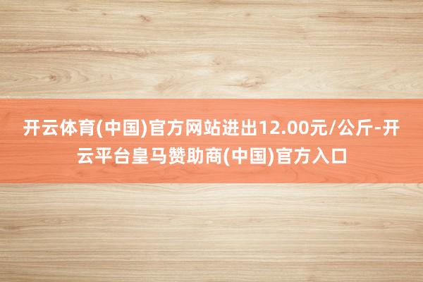 开云体育(中国)官方网站进出12.00元/公斤-开云平台皇马赞助商(中国)官方入口