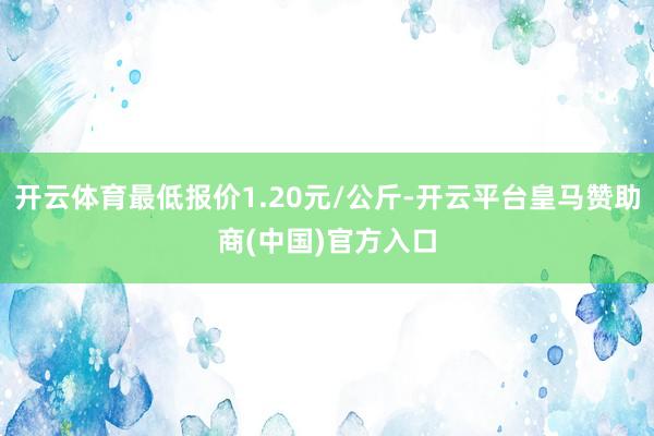 开云体育最低报价1.20元/公斤-开云平台皇马赞助商(中国)官方入口