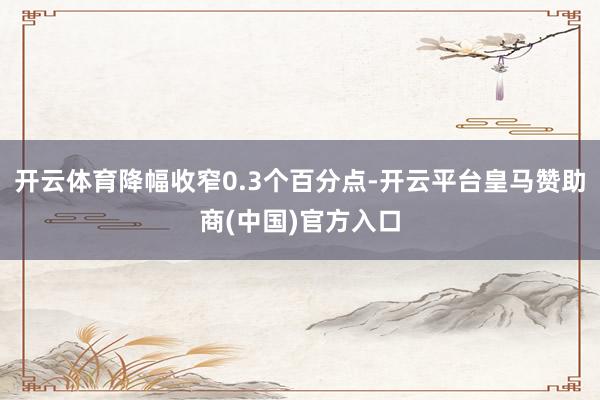 开云体育降幅收窄0.3个百分点-开云平台皇马赞助商(中国)官方入口