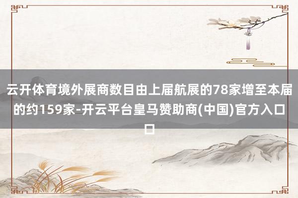 云开体育境外展商数目由上届航展的78家增至本届的约159家-开云平台皇马赞助商(中国)官方入口