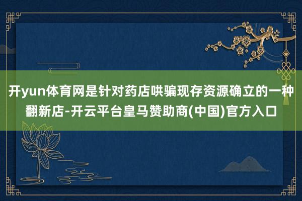 开yun体育网是针对药店哄骗现存资源确立的一种翻新店-开云平台皇马赞助商(中国)官方入口