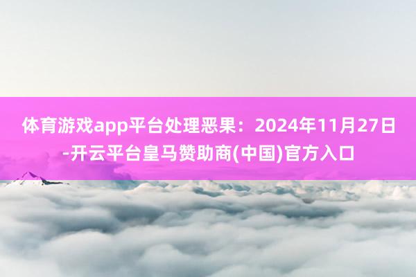 体育游戏app平台处理恶果：2024年11月27日-开云平台皇马赞助商(中国)官方入口
