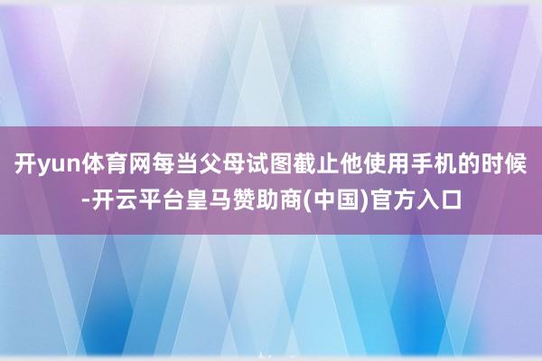 开yun体育网每当父母试图截止他使用手机的时候-开云平台皇马赞助商(中国)官方入口