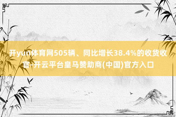 开yun体育网505辆、同比增长38.4%的收货收官-开云平台皇马赞助商(中国)官方入口