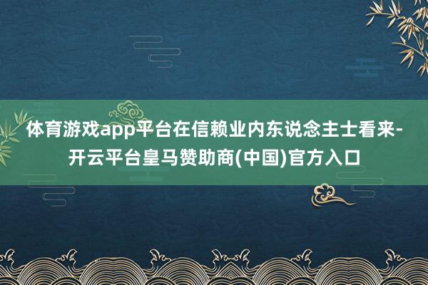 体育游戏app平台　　在信赖业内东说念主士看来-开云平台皇马赞助商(中国)官方入口