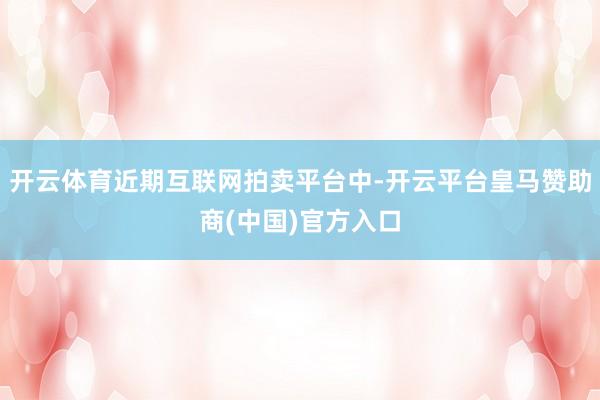 开云体育近期互联网拍卖平台中-开云平台皇马赞助商(中国)官方入口