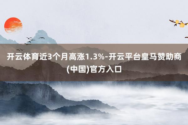 开云体育近3个月高涨1.3%-开云平台皇马赞助商(中国)官方入口
