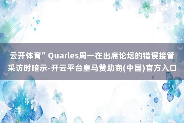 云开体育”Quarles周一在出席论坛的错误接管采访时暗示-开云平台皇马赞助商(中国)官方入口