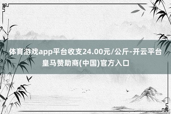 体育游戏app平台收支24.00元/公斤-开云平台皇马赞助商(中国)官方入口