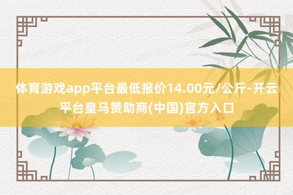 体育游戏app平台最低报价14.00元/公斤-开云平台皇马赞助商(中国)官方入口