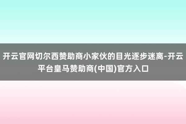 开云官网切尔西赞助商小家伙的目光逐步迷离-开云平台皇马赞助商(中国)官方入口