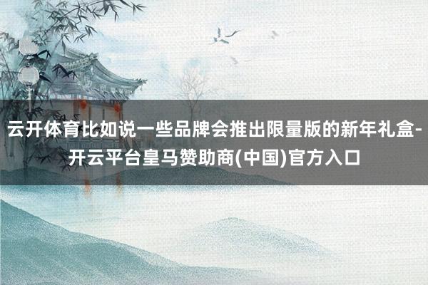 云开体育比如说一些品牌会推出限量版的新年礼盒-开云平台皇马赞助商(中国)官方入口