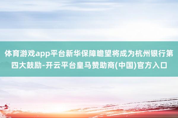 体育游戏app平台新华保障瞻望将成为杭州银行第四大鼓励-开云平台皇马赞助商(中国)官方入口