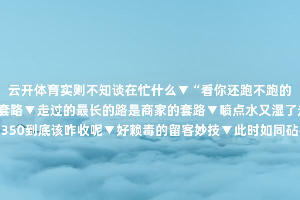 云开体育实则不知谈在忙什么▼“看你还跑不跑的了”▼哈哈哈套路与反套路▼走过的最长的路是商家的套路▼喷点水又湿了走不显然▼师父：这350到底该咋收呢▼好赖毒的留客妙技▼此时如同砧板上的鱼...▼哈哈哈憋不住笑了▼啊啊啊正本是这么▼正本这等于我饿着肚子在饭铺的原因...▼哈哈哈这些妙技也太层见错出了居然交易东谈主等于够灵巧怪不得东谈主家挣钱呢总算知谈我方差哪了 发布于：江苏省-开云平台皇马赞助商(中国