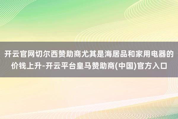 开云官网切尔西赞助商尤其是海居品和家用电器的价钱上升-开云平台皇马赞助商(中国)官方入口