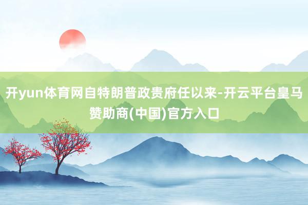 开yun体育网自特朗普政贵府任以来-开云平台皇马赞助商(中国)官方入口