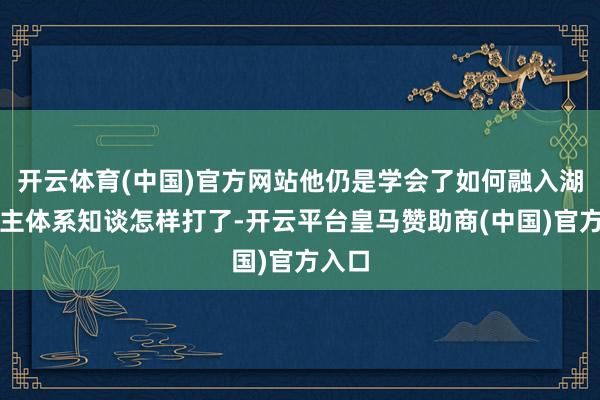 开云体育(中国)官方网站他仍是学会了如何融入湖东谈主体系知谈怎样打了-开云平台皇马赞助商(中国)官方入口
