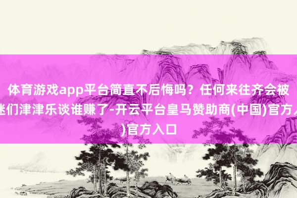 体育游戏app平台简直不后悔吗？任何来往齐会被球迷们津津乐谈谁赚了-开云平台皇马赞助商(中国)官方入口