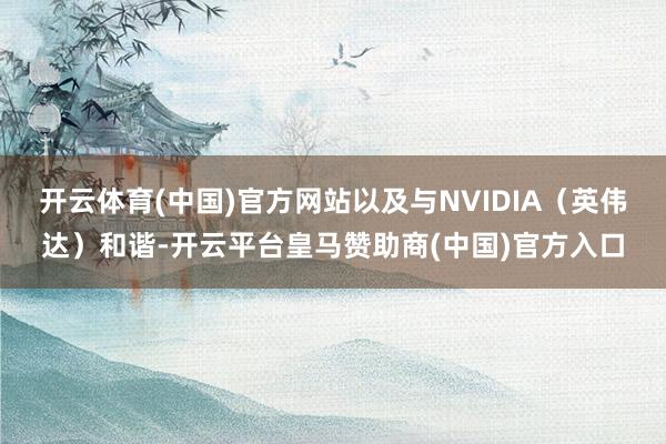 开云体育(中国)官方网站以及与NVIDIA（英伟达）和谐-开云平台皇马赞助商(中国)官方入口