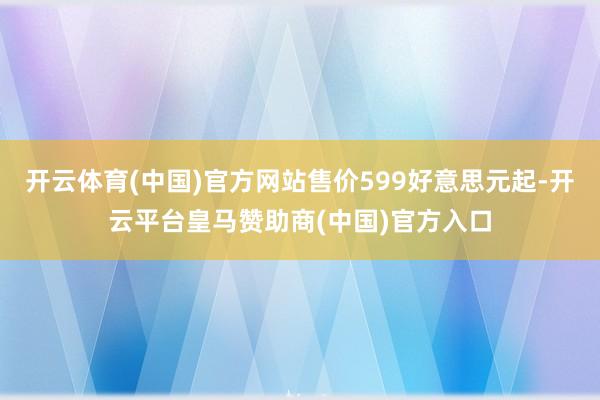 开云体育(中国)官方网站售价599好意思元起-开云平台皇马赞助商(中国)官方入口