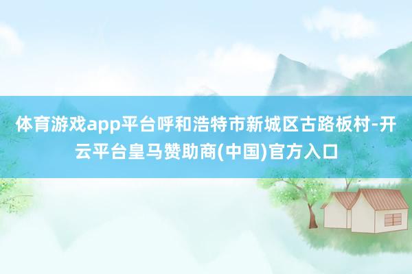 体育游戏app平台呼和浩特市新城区古路板村-开云平台皇马赞助商(中国)官方入口