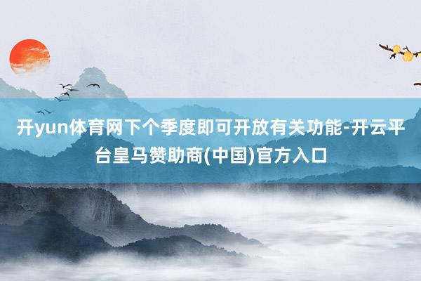 开yun体育网下个季度即可开放有关功能-开云平台皇马赞助商(中国)官方入口