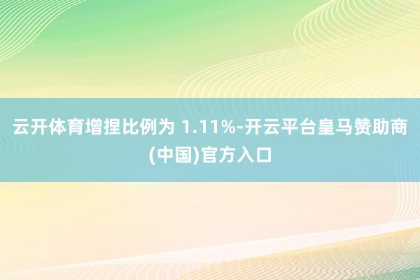云开体育增捏比例为 1.11%-开云平台皇马赞助商(中国)官方入口