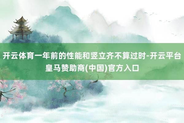 开云体育一年前的性能和竖立齐不算过时-开云平台皇马赞助商(中国)官方入口
