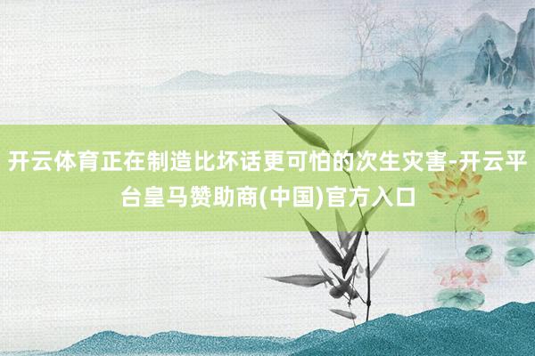 开云体育正在制造比坏话更可怕的次生灾害-开云平台皇马赞助商(中国)官方入口