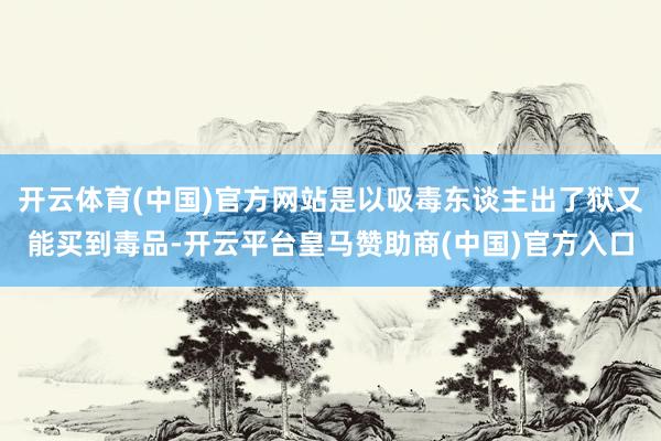 开云体育(中国)官方网站是以吸毒东谈主出了狱又能买到毒品-开云平台皇马赞助商(中国)官方入口