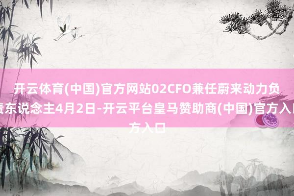 开云体育(中国)官方网站02CFO兼任蔚来动力负责东说念主4月2日-开云平台皇马赞助商(中国)官方入口