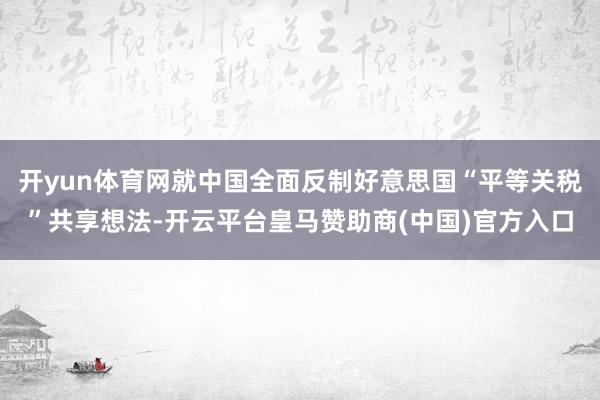 开yun体育网就中国全面反制好意思国“平等关税”共享想法-开云平台皇马赞助商(中国)官方入口