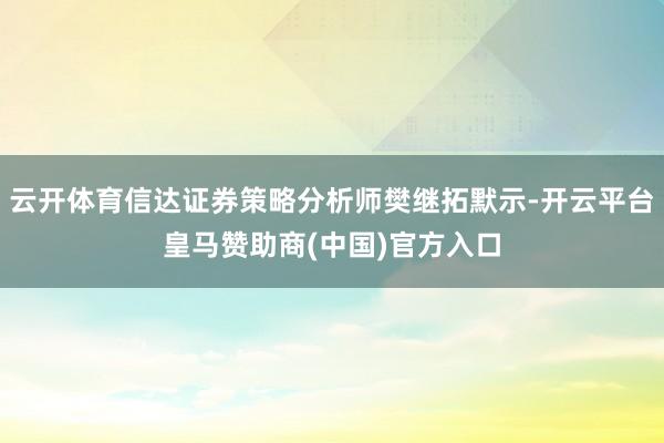 云开体育信达证券策略分析师樊继拓默示-开云平台皇马赞助商(中国)官方入口