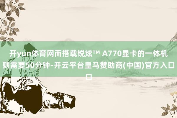 开yun体育网而搭载锐炫™ A770显卡的一体机则需要50分钟-开云平台皇马赞助商(中国)官方入口