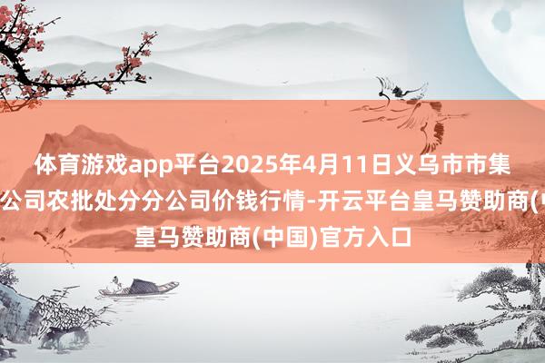 体育游戏app平台2025年4月11日义乌市市集发展集团有限公司农批处分分公司价钱行情-开云平台皇马赞助商(中国)官方入口