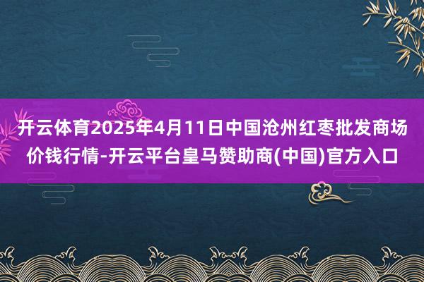 开云体育2025年4月11日中国沧州红枣批发商场价钱行情-开云平台皇马赞助商(中国)官方入口
