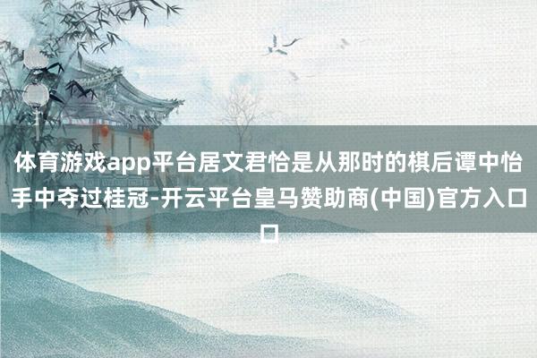 体育游戏app平台居文君恰是从那时的棋后谭中怡手中夺过桂冠-开云平台皇马赞助商(中国)官方入口
