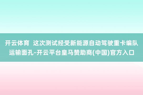 开云体育  这次测试经受新能源自动驾驶重卡编队运输面孔-开云平台皇马赞助商(中国)官方入口