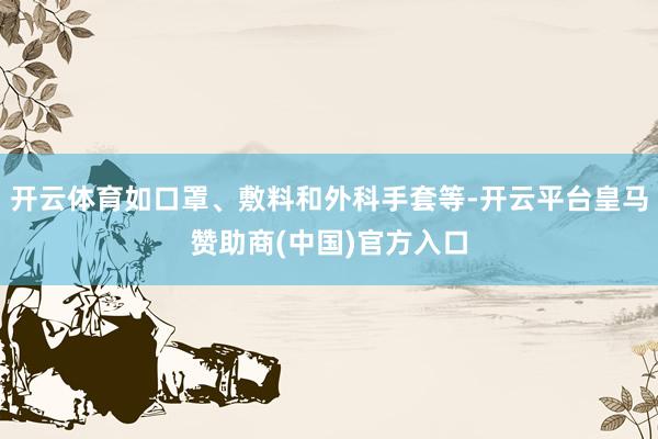 开云体育如口罩、敷料和外科手套等-开云平台皇马赞助商(中国)官方入口