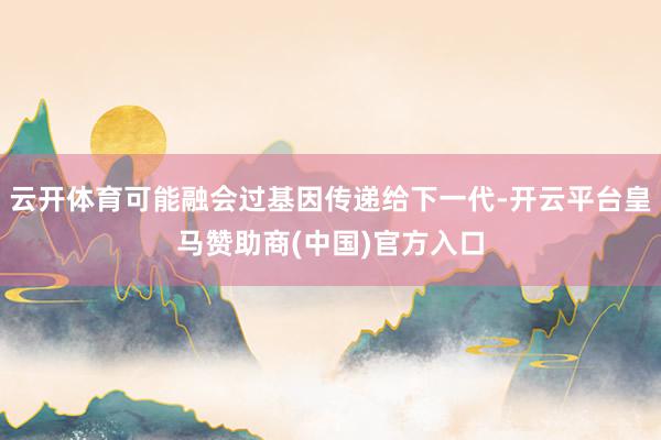 云开体育可能融会过基因传递给下一代-开云平台皇马赞助商(中国)官方入口