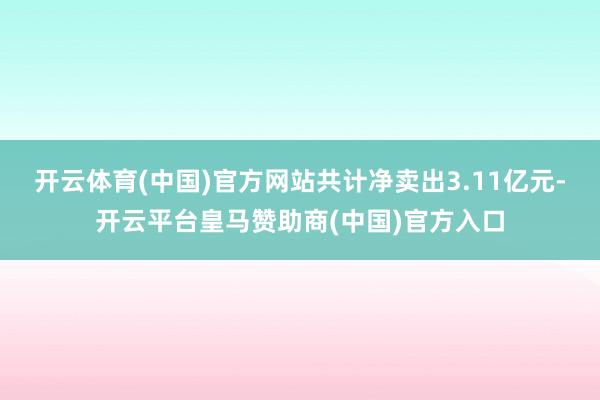 开云体育(中国)官方网站共计净卖出3.11亿元-开云平台皇马赞助商(中国)官方入口