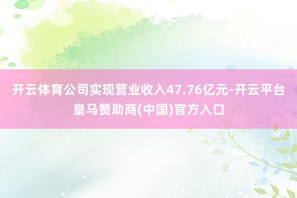 开云体育公司实现营业收入47.76亿元-开云平台皇马赞助商(中国)官方入口
