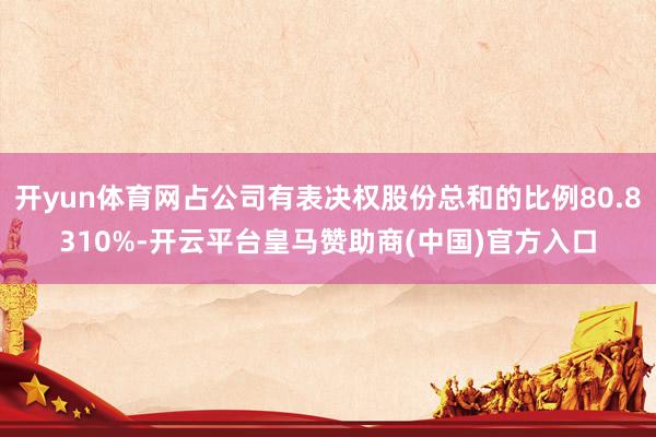 开yun体育网占公司有表决权股份总和的比例80.8310%-开云平台皇马赞助商(中国)官方入口