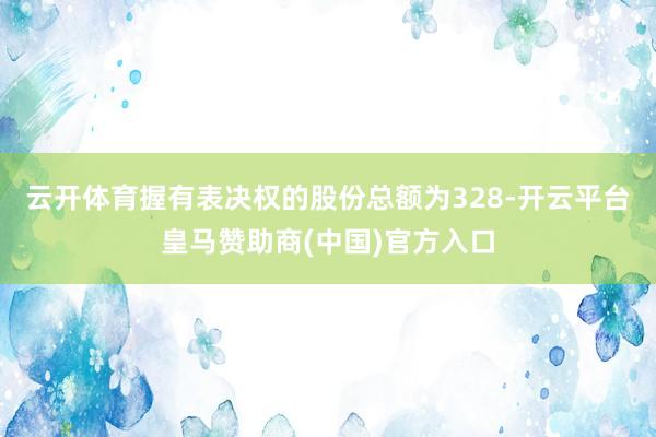 云开体育握有表决权的股份总额为328-开云平台皇马赞助商(中国)官方入口