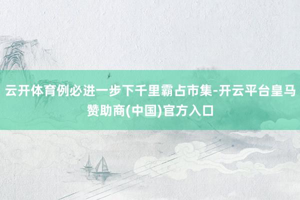 云开体育例必进一步下千里霸占市集-开云平台皇马赞助商(中国)官方入口
