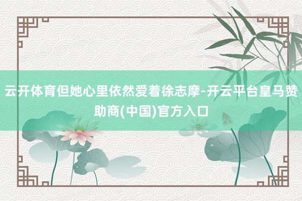 云开体育但她心里依然爱着徐志摩-开云平台皇马赞助商(中国)官方入口