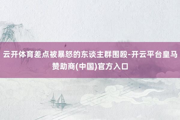 云开体育差点被暴怒的东谈主群围殴-开云平台皇马赞助商(中国)官方入口