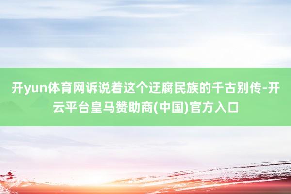 开yun体育网诉说着这个迂腐民族的千古别传-开云平台皇马赞助商(中国)官方入口