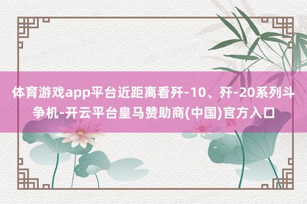 体育游戏app平台近距离看歼-10、歼-20系列斗争机-开云平台皇马赞助商(中国)官方入口